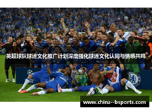 英超球队球迷文化推广计划深度强化球迷文化认同与情感共鸣