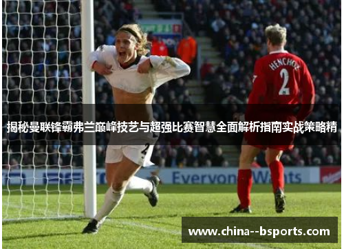 揭秘曼联锋霸弗兰巅峰技艺与超强比赛智慧全面解析指南实战策略精