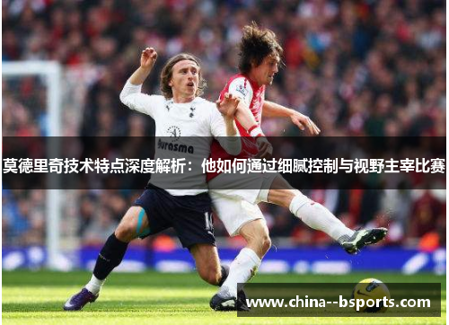 莫德里奇技术特点深度解析：他如何通过细腻控制与视野主宰比赛