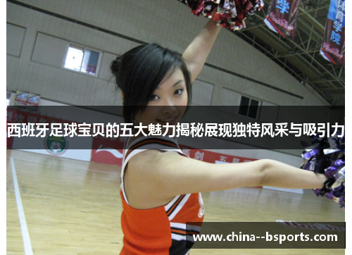 西班牙足球宝贝的五大魅力揭秘展现独特风采与吸引力
