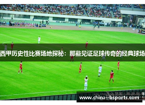 西甲历史性比赛场地探秘：那些见证足球传奇的经典球场
